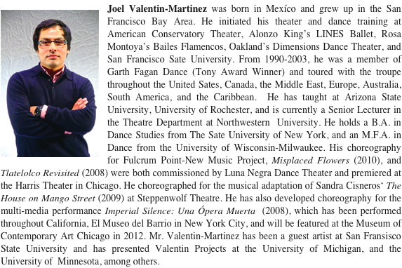 ￼Joel Valentin-Martinez was born in Mexíco and grew up in the San Francisco Bay Area. He initiated his theater and dance training at American Conservatory Theater, Alonzo King’s LINES Ballet, Rosa Montoya’s Bailes Flamencos, Oakland’s Dimensions Dance Theater, and San Francisco Sate University. From 1990-2003, he was a member of Garth Fagan Dance (Tony Award Winner) and toured with the troupe throughout the United Sates, Canada, the Middle East, Europe, Australia, South America, and the Caribbean.  He has taught at Arizona State University, University of Rochester, and is currently a Senior Lecturer in the Theatre Department at Northwestern  University. He holds a B.A. in Dance Studies from The Sate University of New York, and an M.F.A. in Dance from the University of Wisconsin-Milwaukee. His choreography for Fulcrum Point-New Music Project, Misplaced Flowers (2010), and Tlatelolco Revisited (2008) were both commissioned by Luna Negra Dance Theater and premiered at the Harris Theater in Chicago. He choreographed for the musical adaptation of Sandra Cisneros‘ The House on Mango Street (2009) at Steppenwolf Theatre. He has also developed choreography for the multi-media performance Imperial Silence: Una Ópera Muerta  (2008), which has been performed throughout California, El Museo del Barrio in New York City, and will be featured at the Museum of Contemporary Art Chicago in 2012. Mr. Valentin-Martinez has been a guest artist at San Fransisco State University and has presented Valentin Projects at the University of Michigan, and the University of  Minnesota, among others.  