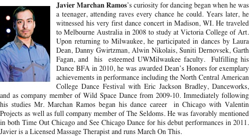 ￼Javier Marchan Ramos’s curiosity for dancing began when he was a teenager, attending raves every chance he could. Years later, he witnessed his very first dance concert in Madison, WI. He traveled to Melbourne Australia in 2008 to study at Victoria College of Art. Upon returning to Milwaukee, he participated in dances by Laura Dean, Danny Gwirtzman, Alwin Nikolais, Suniti Dernovsek, Garth Fagan, and  his  esteemed UWMilwaukee faculty.  Fulfilling his Dance BFA in 2010, he was awarded Dean’s Honors for exemplary achievements in performance including the North Central American College Dance Festival with Eric Jackson Bradley, Danceworks, and as company member of Wild Space Dance from 2009-10. Immediately following his studies Mr. Marchan Ramos began his dance career  in Chicago with Valentin Projects as well as full company member of The Seldoms. He was favorably mentioned in both Time Out Chicago and See Chicago Dance for his debut performances in 2011. Javier is a Licensed Massage Therapist and runs March On This.